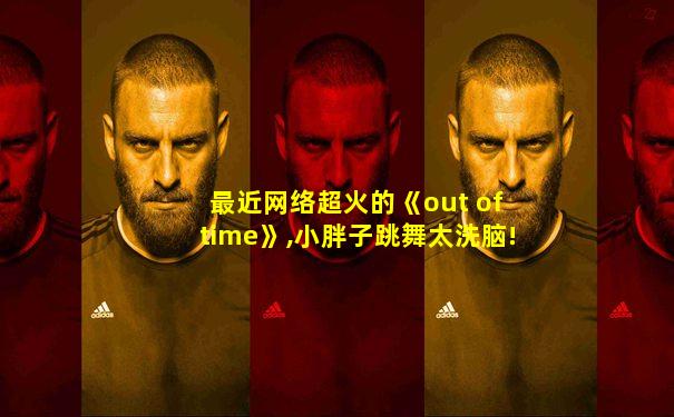 最近网络超火的《out of time》,小胖子跳舞太洗脑!